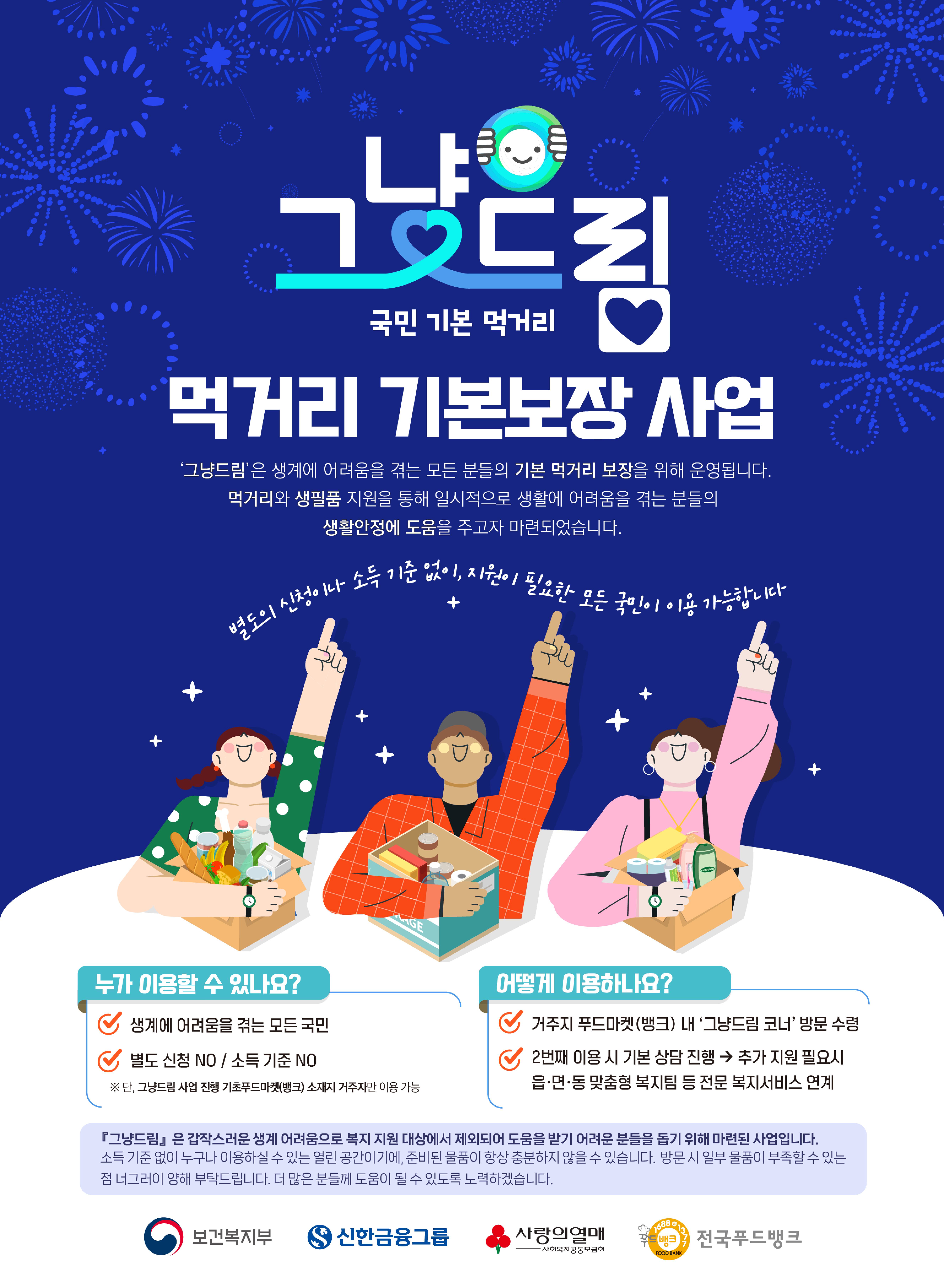그냥드림 국민 기본 먹거리 먹거리 기본보장 사업 '그냥드림'은 생계에 어려움을 격는 모든 분들의 기본 먹거리 보장을 위해 운영됩니다. 
															먹거리와 생필품 지원을 통해 일시적으로 생활에 어려움을 격는 본들의 생활안정에 도움을 주고자 마련되었습니다.
															별도의 신청이나 소득 기준 없이, 지원이 필요한 모든 국민이 이용가능합니다.
															누가 이용할 수 있나요? 생계에 어려움을 격는 모든 국민 별도 신청NO/ 소득기준NO #단, 그냥드림 사업진행 기초푸드마켓(뱅크) 소재지 거주자만 이용 가능
															어떻게 이용하나요? 거주지 푸드마켓(뱅크) 네 '그냥드림 코너'방문 수령, 2번째 이용 시 기본상당진행 -> 추가 지원 필요시 읍,면,동 맞춤형 복지팀 등 전문 복지서비스 연계
															그냥드림은 갑작스러운 생계 어려움으로 복지 지원 대상에서 제외되어 도움을 받기 어려운 분들을 돕기 위해 마련된 사업입니다. 소직 기준 없이 누구나 이용하실 수 있는 열린 공간이기에, 준비된 물품이 항창 충분하지않을 수 있습니다. 방문 시 일부 물품이 부족할 수 있는 점 너그러이 양해 부탁드립니다. 더 많은 분들께 도음이 될 수 있도록 노력 하겠습니다.
															보건복지부 로고 신한금융그룹 로고 사랑의열매 사회복지공동모금회 로고 전국푸드뱅크 로고