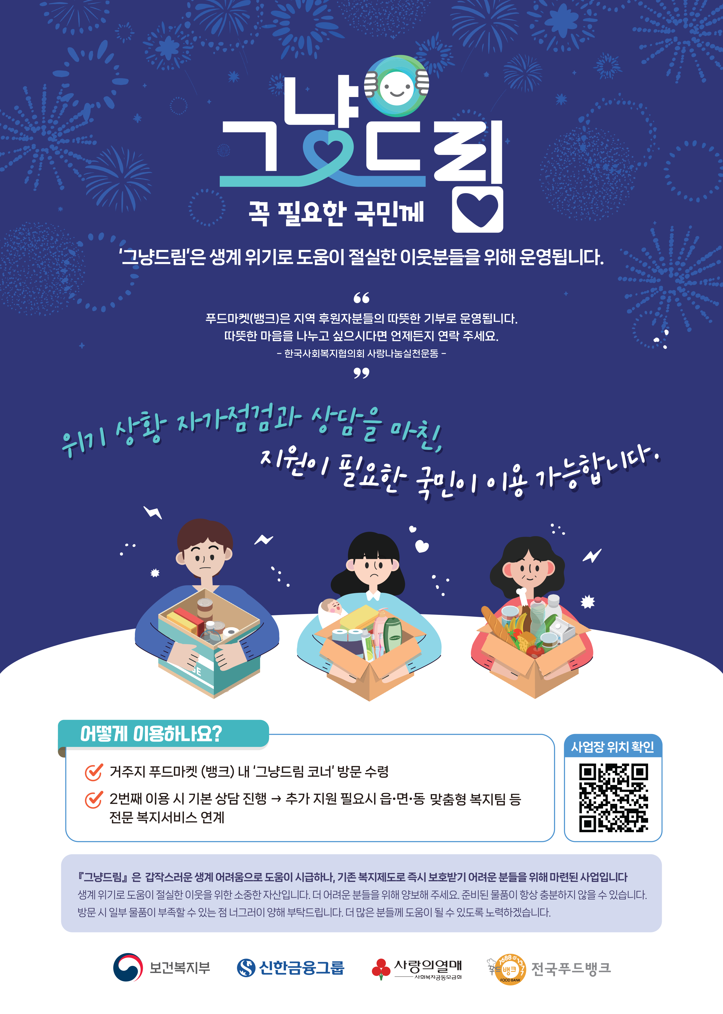 그냥드림 꼭 필요한 국민께 '그냥드림'은 생계 위기로 도움이 절실한 이웃분들을 위해 운영됩니다.
															'푸드마켓(뱅크)은 지역 후원자분들의 따뜻한 기부로 운영됩니다.따뜻한 마음을 나누고 싶으시다면 언제든지 연락 주세요.
															-한국사회복지협의회 사랑나눔실천운동 -'
															위기 상황 자가점검과 상담을 마친, 지원이 필요한 국민이 이용 가능합니다.
															어떻게 이용하나요?
															거주지 푸드마켓 (뱅크) 내 '그냥드림 코너' 방문 수령
															2번째 이용 시 기본 상담 진행 → 추가 지원 필요시 읍·면·동 맞춤형 복지팀 등 전문 복지서비스 연계
															사업장 위치 확인
															그냥드림은 갑작스러운 생계 어려움으로 도움이 시급하나, 기존 복지제도로 즉시 보호받기 어려운 분들을 위해 마련된 사업입니다
															생계 위기로 도움이 절실한 이웃을 위한 소중한 자산입니다. 더 어려운 분들을 위해 양보해 주세요. 준비된 물품이 항상 충분하지 않을 수 있습니다.
															방문 시 일부 물품이 부족할 수 있는 점 너그러이 양해 부탁드립니다. 더 많은 분들께 도움이 될 수 있도록 노력하겠습니다.
															보건복지부 로고 신한금융그룹 로고 사랑의열매 사회복지공동모금회 로고 전국푸드뱅크 로고